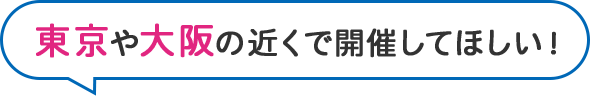 東京や大阪の近くで開催してほしい！