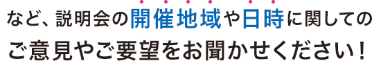 など、説明会の開催地域や日時に関しての ご意見やご要望をお聞かせください！