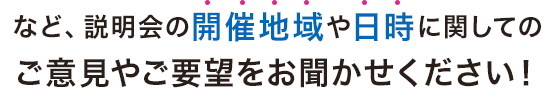 など、説明会の開催地域や日時に関しての ご意見やご要望をお聞かせください！