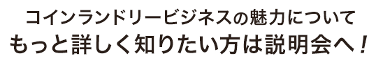 コインランドリービジネスの魅力について もっと詳しく知りたい方は説明会へ！