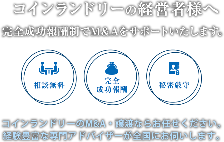 コインランドリーの経営者様へ 完全成功報酬制でM&Aをサポートいたします。相談無料・完全成功報酬・秘密厳守 コインランドリーのM&A・譲渡ならお任せください。経験豊富な専門アドバイザーが全国にお伺いします。