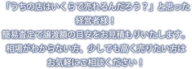 「うちの店はいくらで売れるんだろう？」と思った経営者様！簡易査定で譲渡額の目安をお見積もりいたします。相場がわからない方、少しでも高く売りたい方はお気軽にご相談ください！