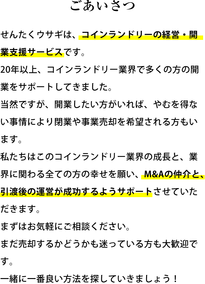 ごあいさつ せんたくウサギは、コインランドリーの経営・開業支援サービスです。20年以上、コインランドリー業界で多くの方の開業をサポートしてきました。当然ですが、開業したい方がいれば、やむを得ない事情により閉業や事業売却を希望される方もいます。私たちはこのコインランドリー業界の成長と、業界に関わる全ての方の幸せを願い、M&Aの仲介と、引渡後の運営が成功するようサポートさせていただきます。まずはお気軽にご相談ください。まだ売却するかどうかも迷っている方も大歓迎です。一緒に一番良い方法を探していきましょう！(仮)