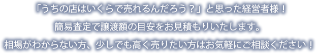 「うちの店はいくらで売れるんだろう？」と思った経営者様！簡易査定で譲渡額の目安をお見積もりいたします。相場がわからない方、少しでも高く売りたい方はお気軽にご相談ください！