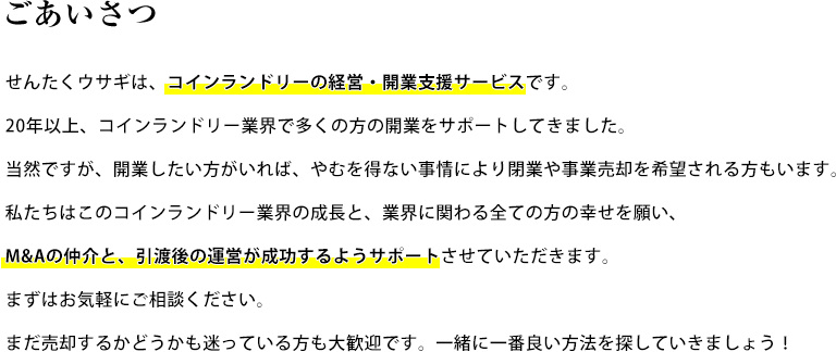 ごあいさつ せんたくウサギは、コインランドリーの経営・開業支援サービスです。20年以上、コインランドリー業界で多くの方の開業をサポートしてきました。当然ですが、開業したい方がいれば、やむを得ない事情により閉業や事業売却を希望される方もいます。私たちはこのコインランドリー業界の成長と、業界に関わる全ての方の幸せを願い、M&Aの仲介と、引渡後の運営が成功するようサポートさせていただきます。まずはお気軽にご相談ください。まだ売却するかどうかも迷っている方も大歓迎です。一緒に一番良い方法を探していきましょう！(仮)