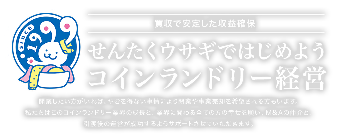 買収で安定した収益確保 せんたくウサギではじめよう コインランドリー経営 開業したい方がいれば、やむを得ない事情により閉業や事業売却を希望される方もいます。私たちはこのコインランドリー業界の成長と、業界に関わる全ての方の幸せを願い、M&Aの仲介と、引渡後の運営が成功するようサポートさせていただきます。